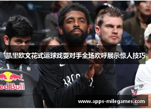 凯里欧文花式运球戏耍对手全场欢呼展示惊人技巧