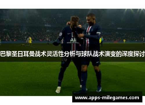 巴黎圣日耳曼战术灵活性分析与球队战术演变的深度探讨