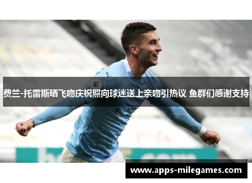 费兰-托雷斯晒飞吻庆祝照向球迷送上亲吻引热议 鱼群们感谢支持