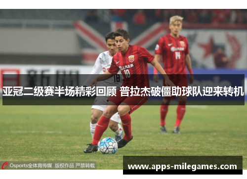 亚冠二级赛半场精彩回顾 普拉杰破僵助球队迎来转机