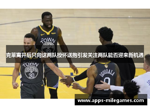 克莱离开后只向这两队投怀送抱引发关注两队能否迎来新机遇