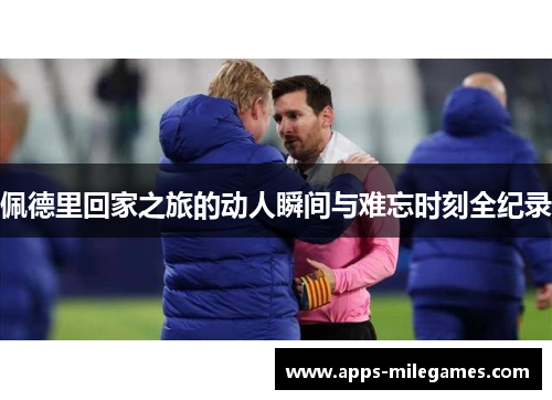 佩德里回家之旅的动人瞬间与难忘时刻全纪录