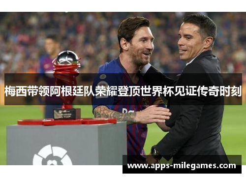 梅西带领阿根廷队荣耀登顶世界杯见证传奇时刻