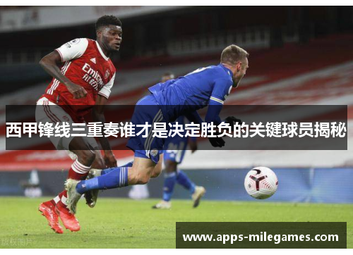 西甲锋线三重奏谁才是决定胜负的关键球员揭秘