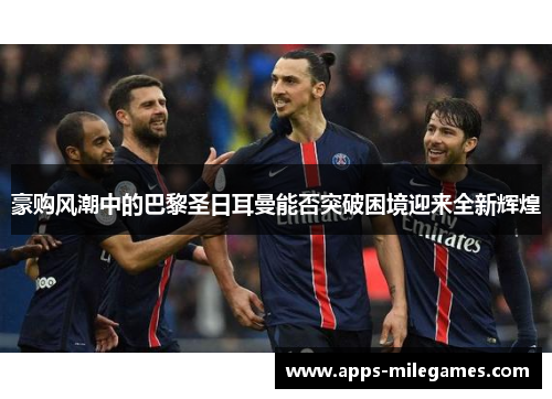 豪购风潮中的巴黎圣日耳曼能否突破困境迎来全新辉煌