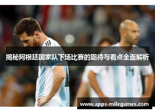揭秘阿根廷国家队下场比赛的期待与看点全面解析